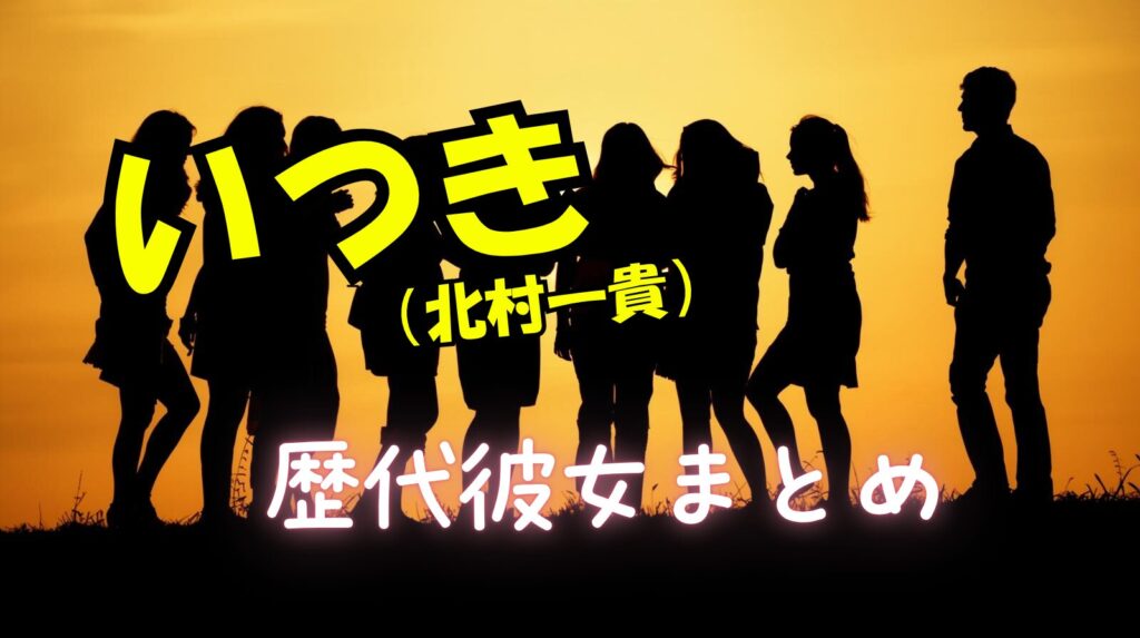 いつき（北村一貴）の歴代彼女や好きなタイプや恋愛観や結婚観について紹介【ラブタイムトラベル】